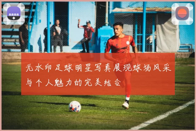 无水印足球明星写真展现球场风采与个人魅力的完美结合