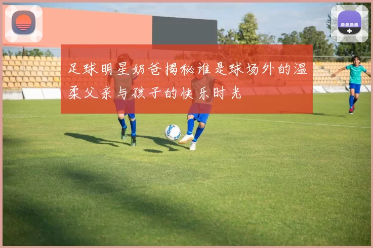 足球明星奶爸揭秘谁是球场外的温柔父亲与孩子的快乐时光