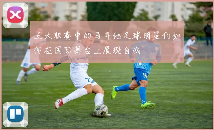 五大联赛中的马耳他足球明星们如何在国际舞台上展现自我