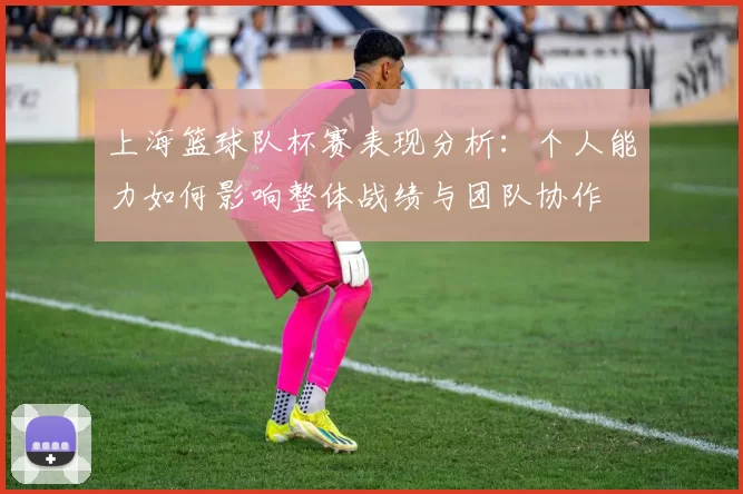 上海篮球队杯赛表现分析：个人能力如何影响整体战绩与团队协作