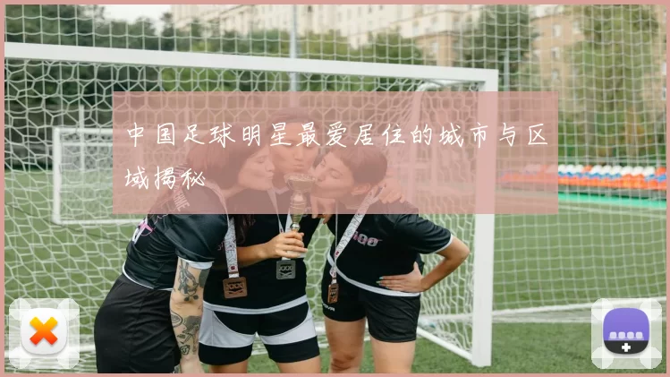 中国足球明星最爱居住的城市与区域揭秘