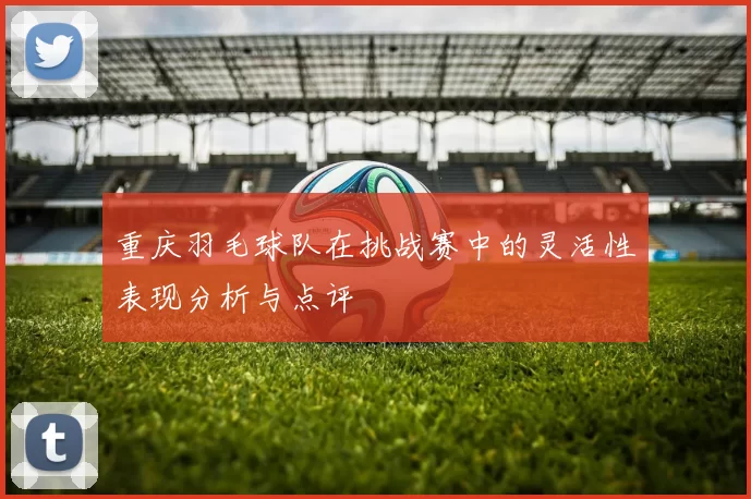 重庆羽毛球队在挑战赛中的灵活性表现分析与点评