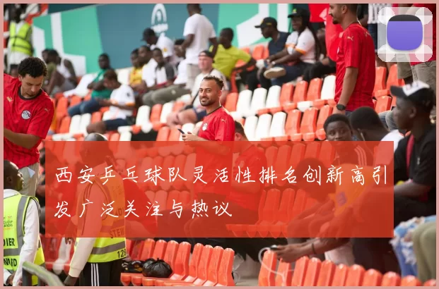 西安乒乓球队灵活性排名创新高引发广泛关注与热议
