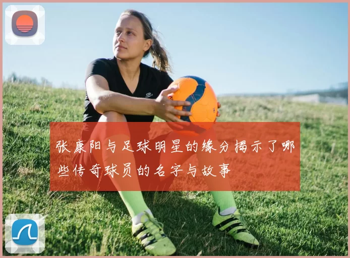 张康阳与足球明星的缘分揭示了哪些传奇球员的名字与故事