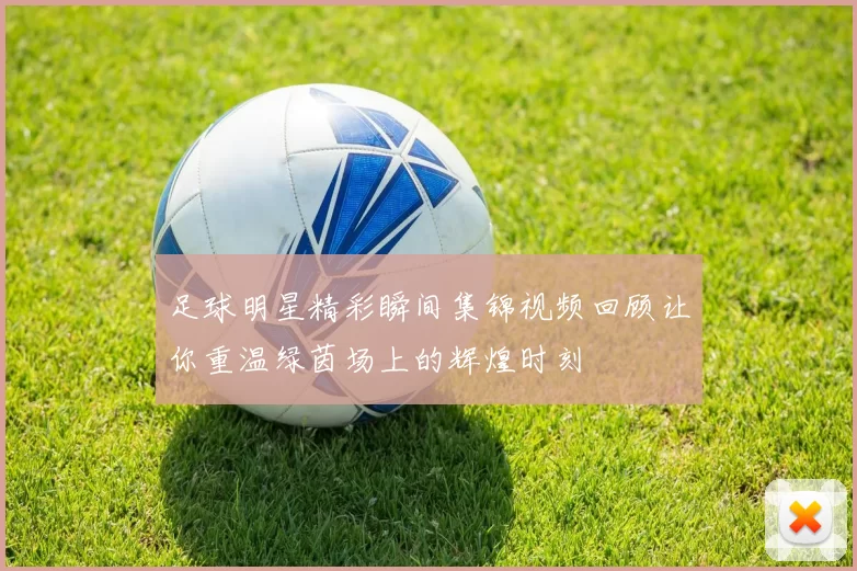 足球明星精彩瞬间集锦视频回顾让你重温绿茵场上的辉煌时刻