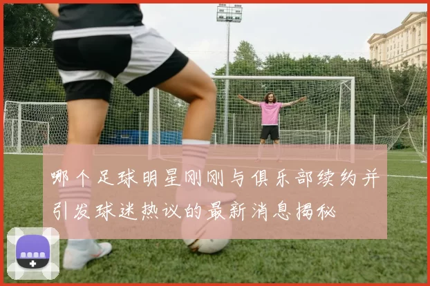 哪个足球明星刚刚与俱乐部续约并引发球迷热议的最新消息揭秘