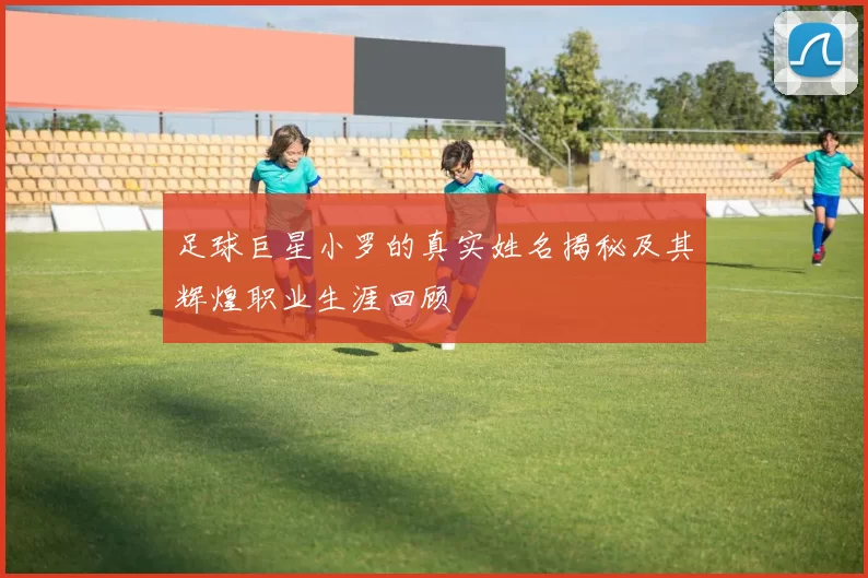 足球巨星小罗的真实姓名揭秘及其辉煌职业生涯回顾