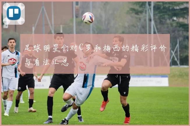 足球明星们对C罗和梅西的精彩评价与看法汇总