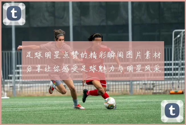 足球明星点赞的精彩瞬间图片素材分享让你感受足球魅力与明星风采