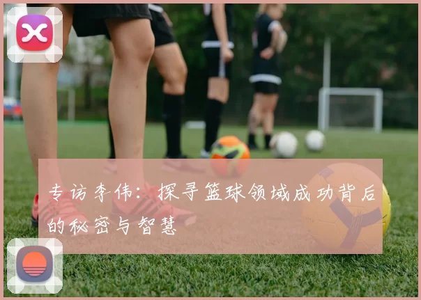 专访李伟：探寻篮球领域成功背后的秘密与智慧