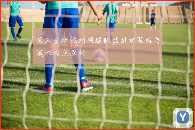 深入分析杭州网球队的进攻策略与战术特点探讨