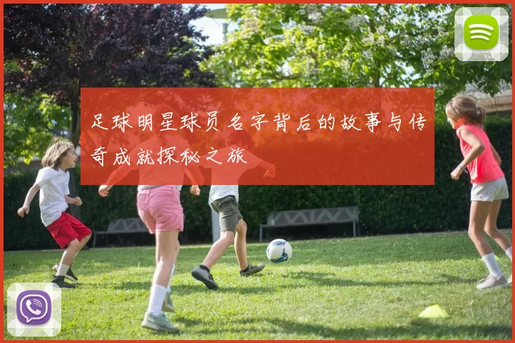 足球明星球员名字背后的故事与传奇成就探秘之旅
