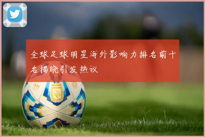 全球足球明星海外影响力排名前十名揭晓引发热议