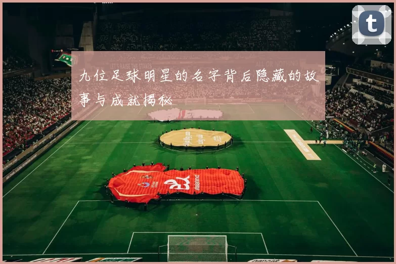 九位足球明星的名字背后隐藏的故事与成就揭秘