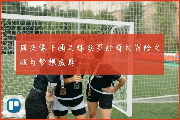 熊头像卡通足球明星的奇幻冒险之旅与梦想成真