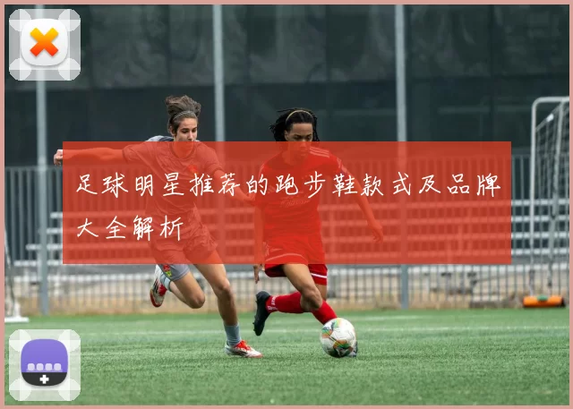 足球明星推荐的跑步鞋款式及品牌大全解析