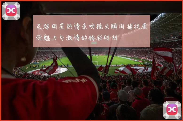 足球明星热情亲吻镜头瞬间捕捉展现魅力与激情的精彩时刻