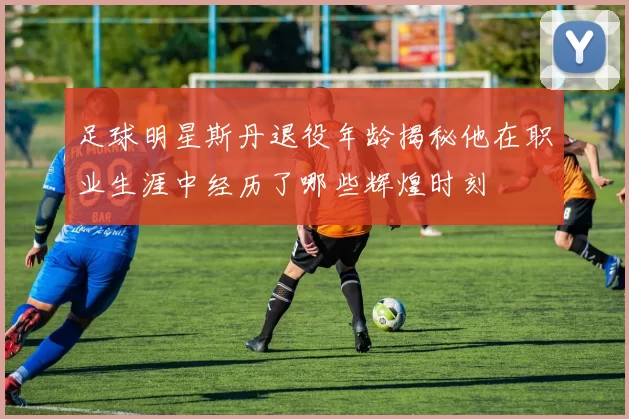足球明星斯丹退役年龄揭秘他在职业生涯中经历了哪些辉煌时刻
