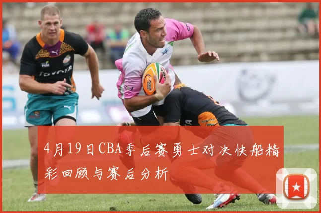 4月19日CBA季后赛勇士对决快船精彩回顾与赛后分析