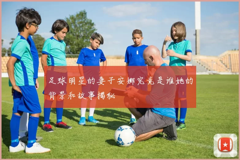足球明星的妻子安娜究竟是谁她的背景和故事揭秘