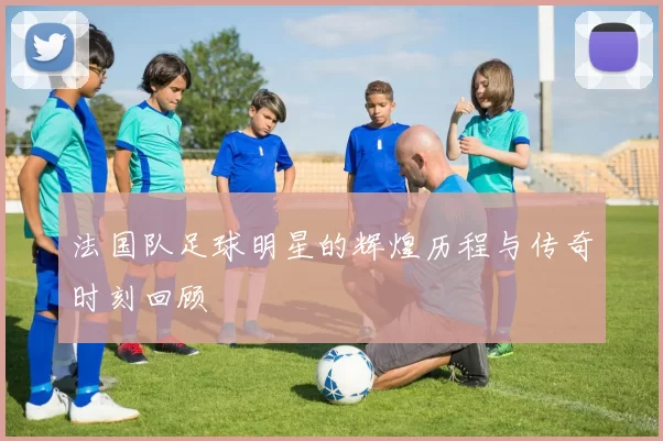 法国队足球明星的辉煌历程与传奇时刻回顾