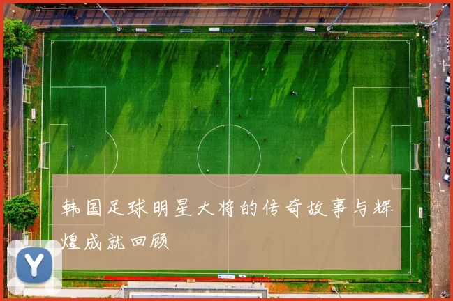 韩国足球明星大将的传奇故事与辉煌成就回顾