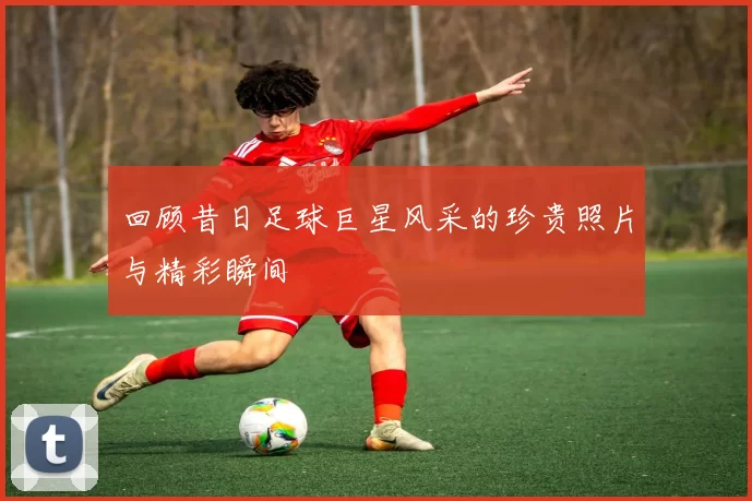回顾昔日足球巨星风采的珍贵照片与精彩瞬间