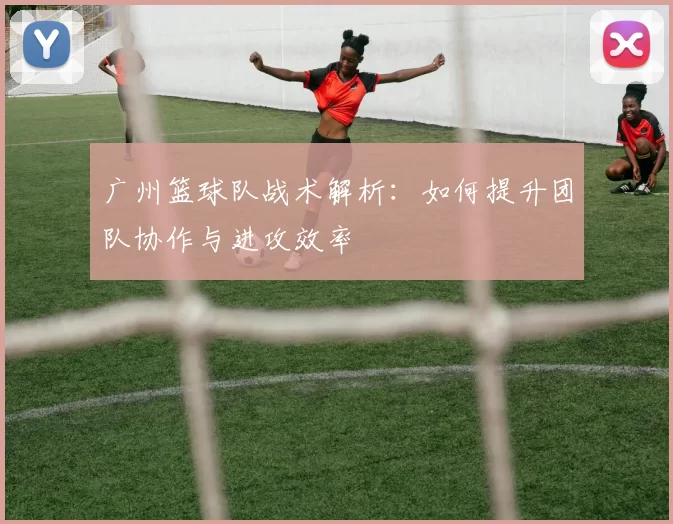 广州篮球队战术解析：如何提升团队协作与进攻效率