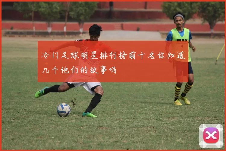 冷门足球明星排行榜前十名你知道几个他们的故事吗
