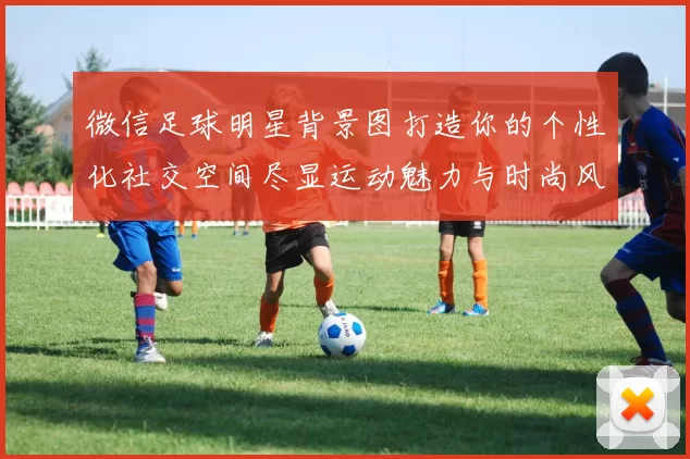 微信足球明星背景图打造你的个性化社交空间尽显运动魅力与时尚风采