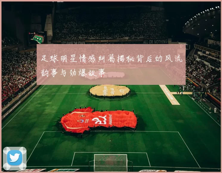 足球明星情感纠葛揭秘背后的风流韵事与劲爆故事