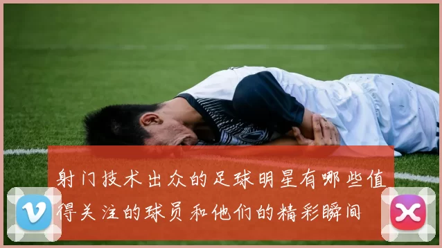 射门技术出众的足球明星有哪些值得关注的球员和他们的精彩瞬间