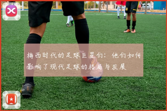 梅西时代的足球巨星们：他们如何影响了现代足球的格局与发展