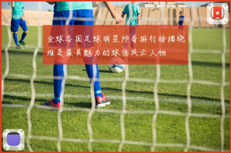 全球各国足球明星帅哥排行榜揭晓谁是最具魅力的球场风云人物