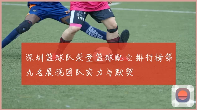 深圳篮球队荣登篮球配合排行榜第九名展现团队实力与默契