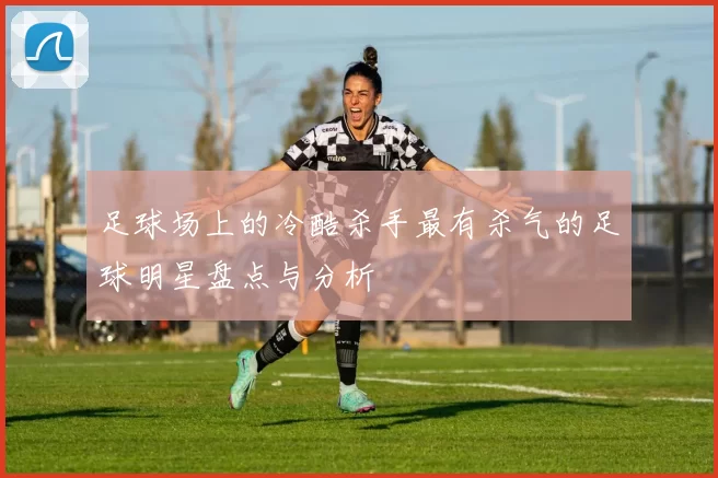 足球场上的冷酷杀手最有杀气的足球明星盘点与分析