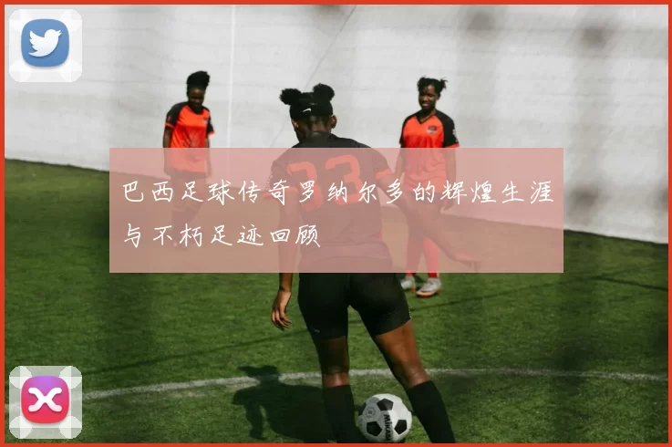 巴西足球传奇罗纳尔多的辉煌生涯与不朽足迹回顾