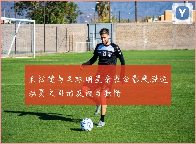 利拉德与足球明星亲密合影展现运动员之间的友谊与激情