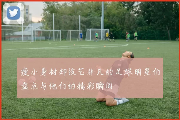 瘦小身材却技艺非凡的足球明星们盘点与他们的精彩瞬间