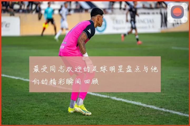 最受同志欢迎的足球明星盘点与他们的精彩瞬间回顾