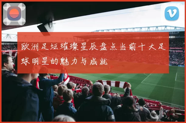 欧洲足坛璀璨星辰盘点当前十大足球明星的魅力与成就