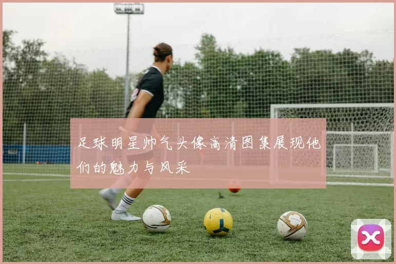 足球明星帅气头像高清图集展现他们的魅力与风采