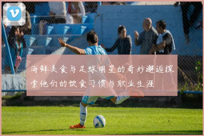 海鲜美食与足球明星的奇妙邂逅探索他们的饮食习惯与职业生涯