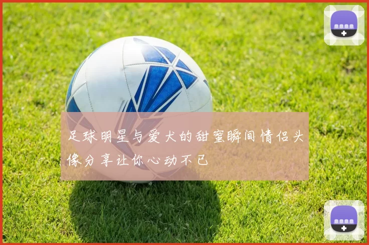 足球明星与爱犬的甜蜜瞬间情侣头像分享让你心动不已
