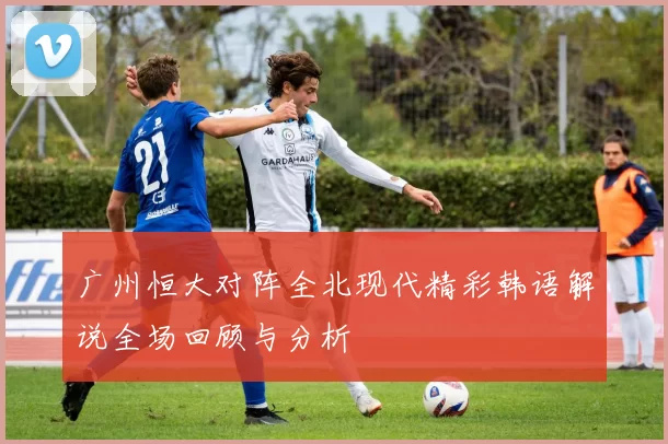 广州恒大对阵全北现代精彩韩语解说全场回顾与分析