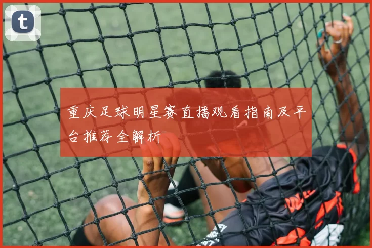 重庆足球明星赛直播观看指南及平台推荐全解析