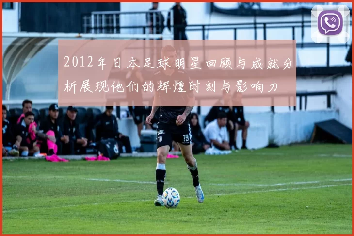 2012年日本足球明星回顾与成就分析展现他们的辉煌时刻与影响力
