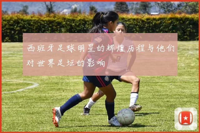 西班牙足球明星的辉煌历程与他们对世界足坛的影响