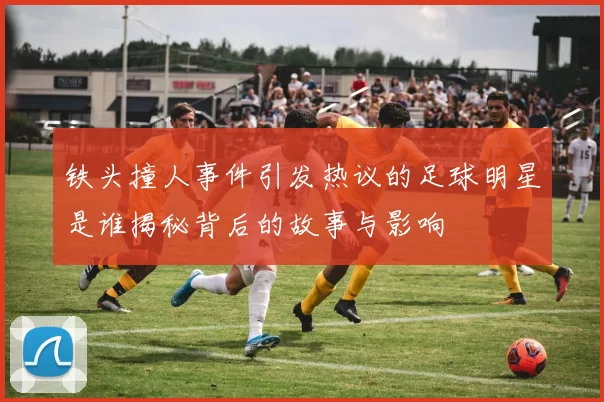 铁头撞人事件引发热议的足球明星是谁揭秘背后的故事与影响