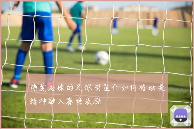 热爱龙珠的足球明星们如何将动漫精神融入赛场表现